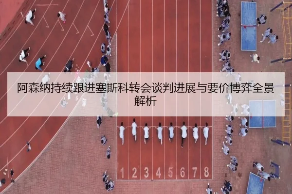 阿森纳持续跟进塞斯科转会谈判进展与要价博弈全景解析